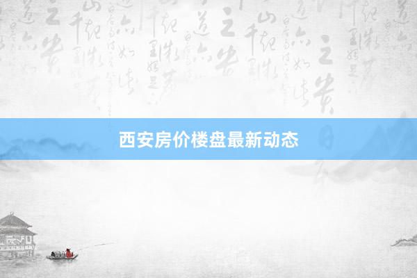 西安房价楼盘最新动态